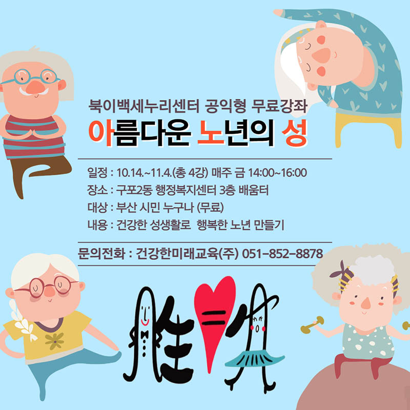 북이백세누리센터 공익형 무료강좌-아름다운 노년의 성 일정:10.14.~14.4.(총4강)매주 금14:00~16:00, 장소 : 구포2동 행정복지센터 3층 배움터, 대상:부산 시민 누구나(무료), 내용:건강한 성생활로 행복한 노년 만들기, 문의전화:건강한미래교육(주)051-852-8878